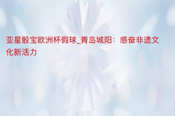 亚星骰宝欧洲杯假球_青岛城阳：感奋非遗文化新活力