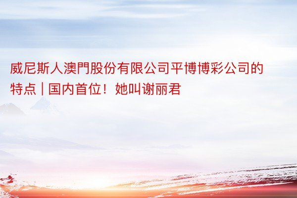 威尼斯人澳門股份有限公司平博博彩公司的特点 | 国内首位！她叫谢丽君