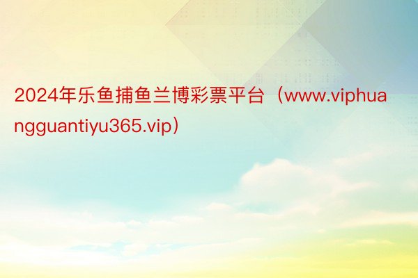 2024年乐鱼捕鱼兰博彩票平台（www.viphuangguantiyu365.vip）
