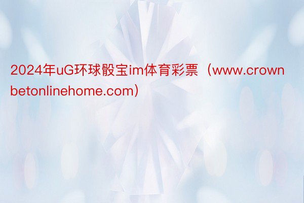 2024年uG环球骰宝im体育彩票（www.crownbetonlinehome.com）