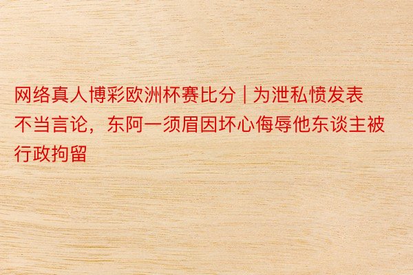 网络真人博彩欧洲杯赛比分 | 为泄私愤发表不当言论，东阿一须眉因坏心侮辱他东谈主被行政拘留