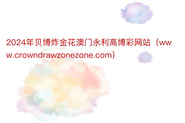 2024年贝博炸金花澳门永利高博彩网站（www.crowndrawzonezone.com）