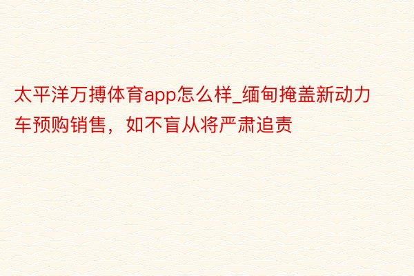 太平洋万搏体育app怎么样_缅甸掩盖新动力车预购销售，如不盲从将严肃追责