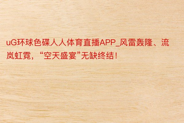 uG环球色碟人人体育直播APP_风雷轰隆、流岚虹霓，“空天盛宴”无缺终结！