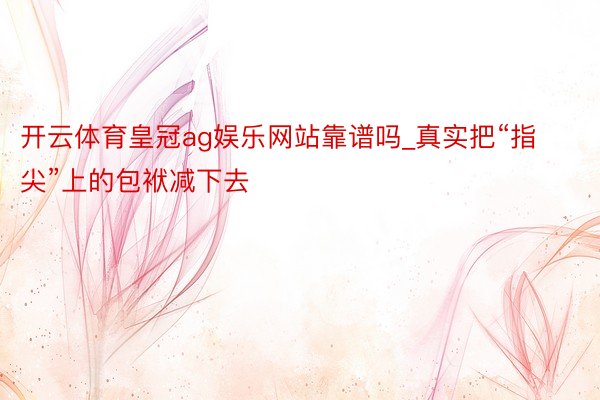开云体育皇冠ag娱乐网站靠谱吗_真实把“指尖”上的包袱减下去