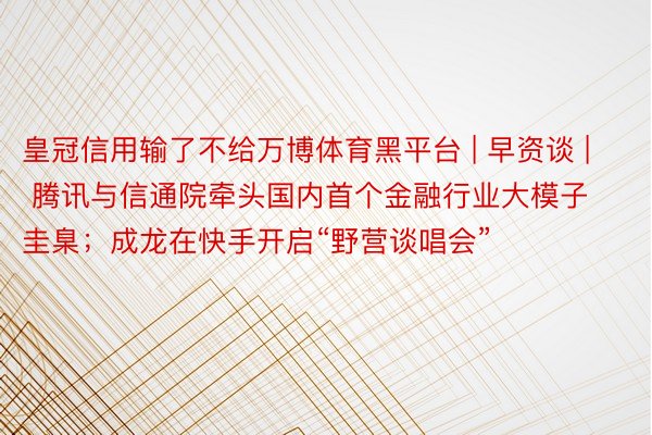 皇冠信用输了不给万博体育黑平台 | 早资谈 | 腾讯与信通院牵头国内首个金融行业大模子圭臬；成龙在快手开启“野营谈唱会”