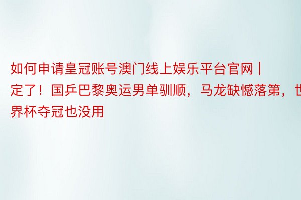 如何申请皇冠账号澳门线上娱乐平台官网 | 定了！国乒巴黎奥运男单驯顺，马龙缺憾落第，世界杯夺冠也没用