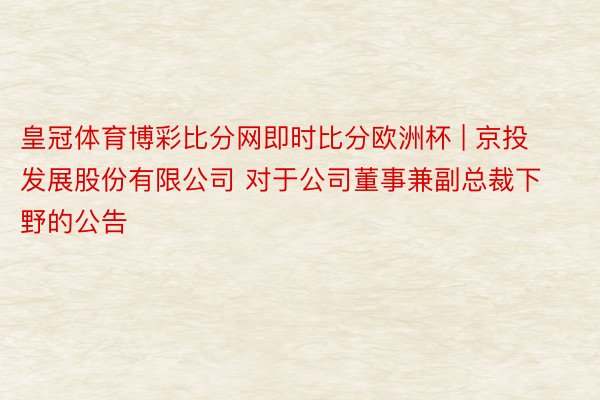 皇冠体育博彩比分网即时比分欧洲杯 | 京投发展股份有限公司 对于公司董事兼副总裁下野的公告