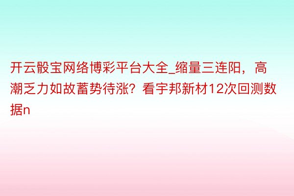 开云骰宝网络博彩平台大全_缩量三连阳，高潮乏力如故蓄势待涨？看宇邦新材12次回测数据n