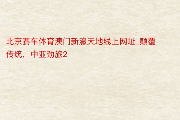 北京赛车体育澳门新濠天地线上网址_颠覆传统，中亚劲旅2