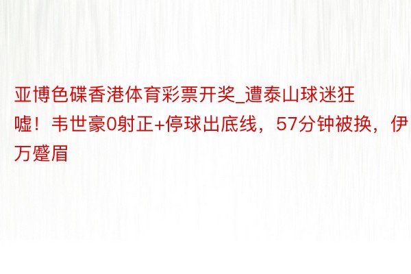 亚博色碟香港体育彩票开奖_遭泰山球迷狂嘘！韦世豪0射正+停球出底线，57分钟被换，伊万蹙眉