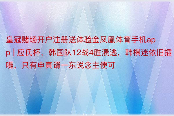 皇冠赌场开户注册送体验金凤凰体育手机app | 应氏杯，韩国队12战4胜溃逃，韩棋迷依旧插嗫，只有申真谞一东说念主便可