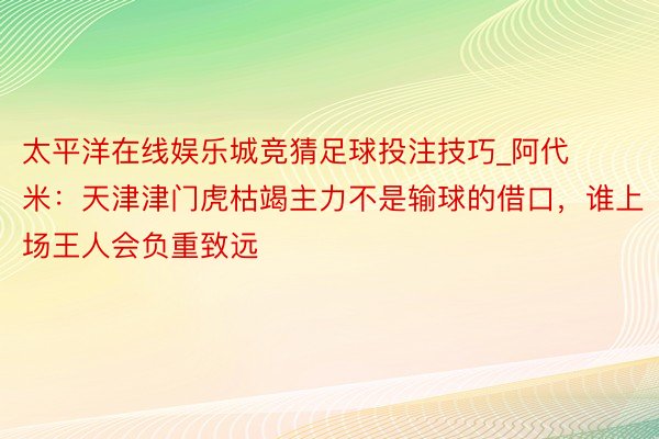 太平洋在线娱乐城竞猜足球投注技巧_阿代米：天津津门虎枯竭主力不是输球的借口，谁上场王人会负重致远