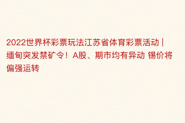 2022世界杯彩票玩法江苏省体育彩票活动 | 缅甸突发禁矿令！A股、期市均有异动 锡价将偏强运转