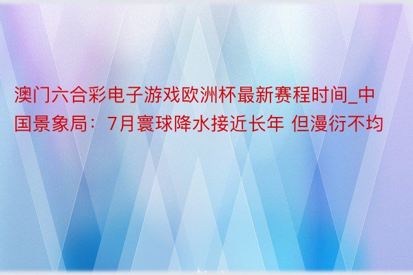澳门六合彩电子游戏欧洲杯最新赛程时间_中国景象局：7月寰球降水接近长年 但漫衍不均