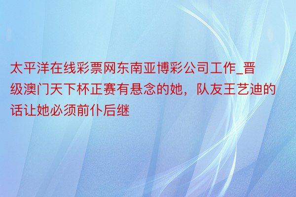 太平洋在线彩票网东南亚博彩公司工作_晋级澳门天下杯正赛有悬念的她，队友王艺迪的话让她必须前仆后继