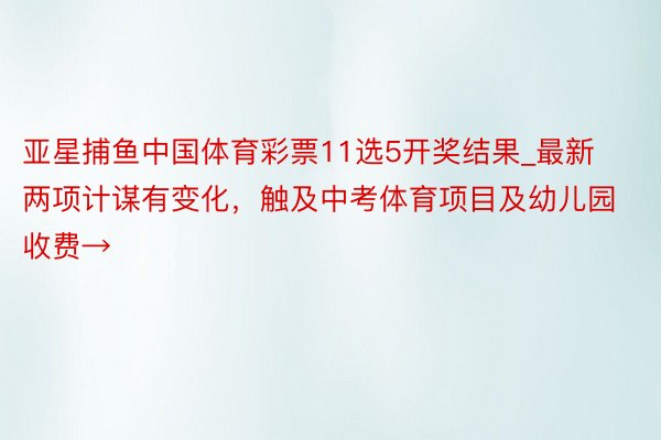 亚星捕鱼中国体育彩票11选5开奖结果_最新两项计谋有变化，触及中考体育项目及幼儿园收费→