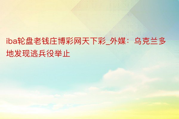 iba轮盘老钱庄博彩网天下彩_外媒：乌克兰多地发现逃兵役举止