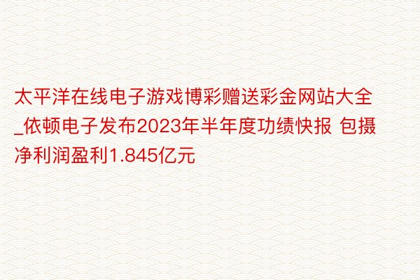 太平洋在线电子游戏博彩赠送彩金网站大全_依顿电子发布2023年半年度功绩快报 包摄净利润盈利1.845亿元