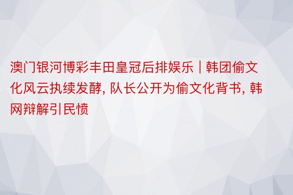 澳门银河博彩丰田皇冠后排娱乐 | 韩团偷文化风云执续发酵, 队长公开为偷文化背书, 韩网辩解引民愤