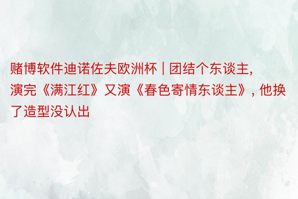赌博软件迪诺佐夫欧洲杯 | 团结个东谈主, 演完《满江红》又演《春色寄情东谈主》, 他换了造型没认出