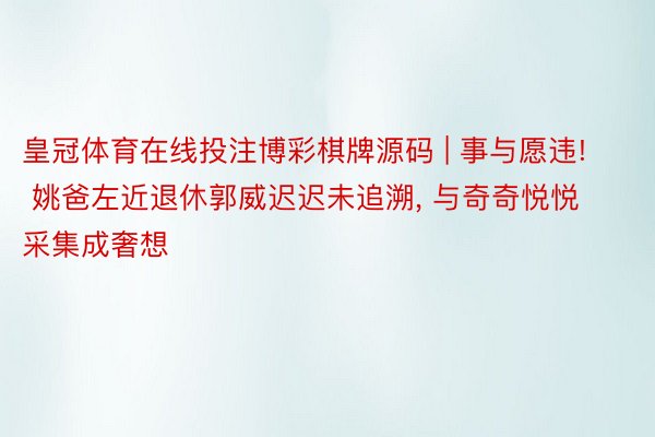 皇冠体育在线投注博彩棋牌源码 | 事与愿违! 姚爸左近退休郭威迟迟未追溯, 与奇奇悦悦采集成奢想