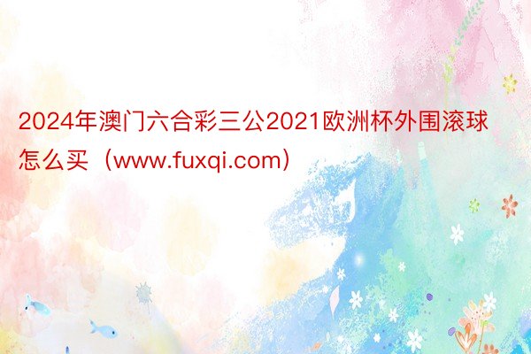 2024年澳门六合彩三公2021欧洲杯外围滚球怎么买(www.fuxqi.com)