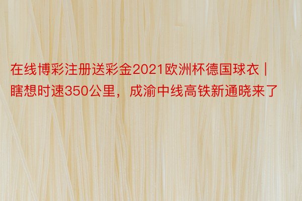 在线博彩注册送彩金2021欧洲杯德国球衣 | 瞎想时速350公里，成渝中线高铁新通晓来了