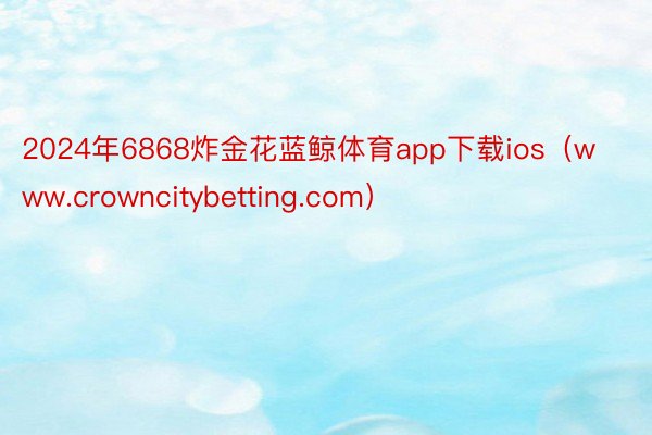2024年6868炸金花蓝鲸体育app下载ios（www.crowncitybetting.com）