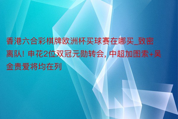 香港六合彩棋牌欧洲杯买球赛在哪买_致密离队! 申花2位双冠元勋转会, 中超加图索+吴金贵爱将均在列