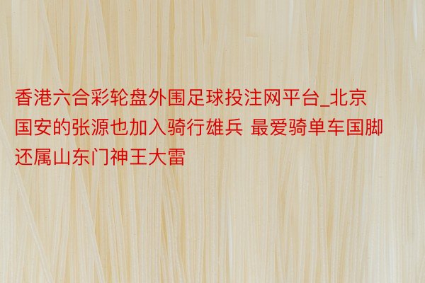香港六合彩轮盘外围足球投注网平台_北京国安的张源也加入骑行雄兵 最爱骑单车国脚还属山东门神王大雷