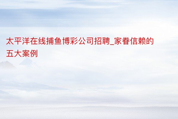 太平洋在线捕鱼博彩公司招聘_家眷信赖的五大案例