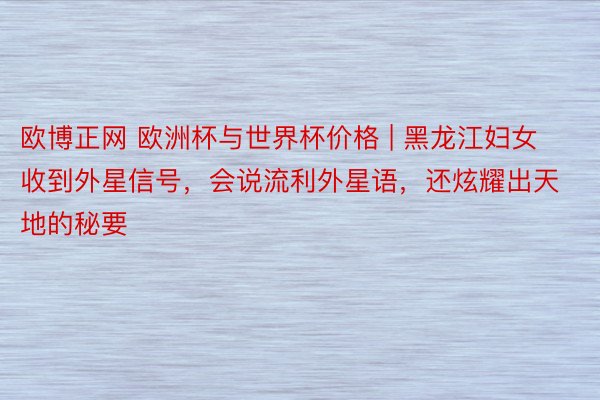 欧博正网 欧洲杯与世界杯价格 | 黑龙江妇女收到外星信号，会说流利外星语，还炫耀出天地的秘要