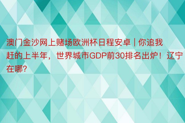 澳门金沙网上赌场欧洲杯日程安卓 | 你追我赶的上半年，世界城市GDP前30排名出炉！辽宁在哪？