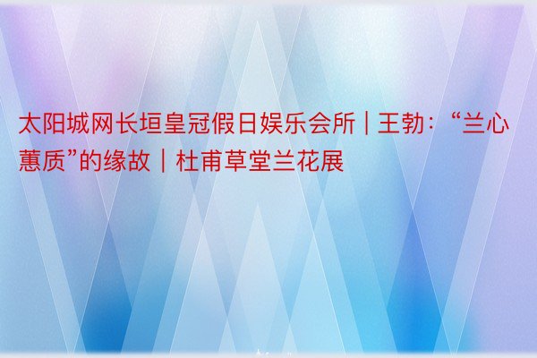 太阳城网长垣皇冠假日娱乐会所 | 王勃：“兰心蕙质”的缘故｜杜甫草堂兰花展