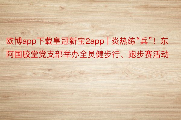 欧博app下载皇冠新宝2app | 炎热练“兵”！东阿国胶堂党支部举办全员健步行、跑步赛活动