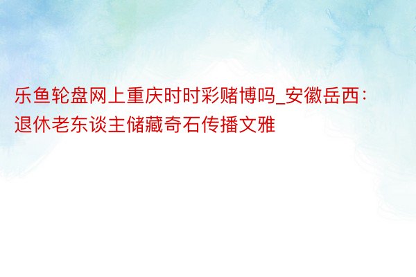 乐鱼轮盘网上重庆时时彩赌博吗_安徽岳西：退休老东谈主储藏奇石传播文雅