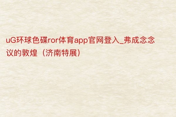 uG环球色碟ror体育app官网登入_弗成念念议的敦煌（济南特展）