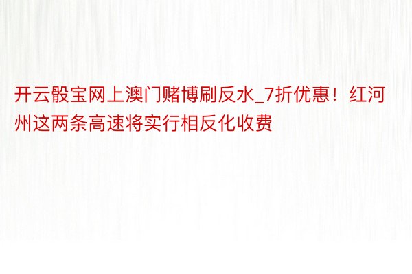 开云骰宝网上澳门赌博刷反水_7折优惠！红河州这两条高速将实行相反化收费