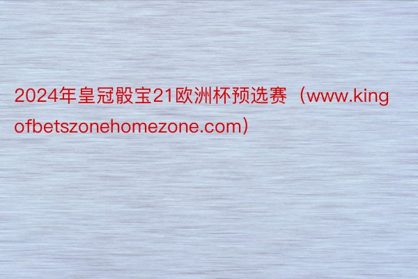 2024年皇冠骰宝21欧洲杯预选赛（www.kingofbetszonehomezone.com）