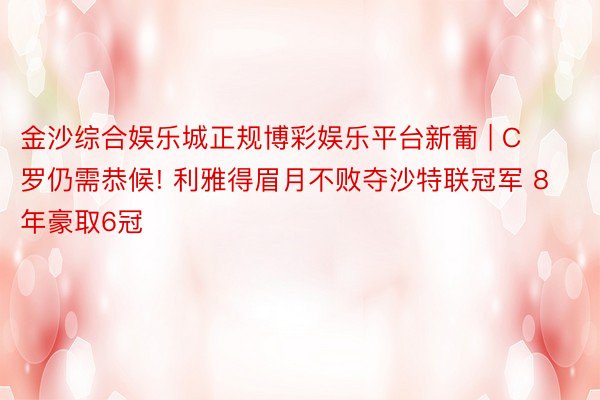 金沙综合娱乐城正规博彩娱乐平台新葡 | C罗仍需恭候! 利雅得眉月不败夺沙特联冠军 8年豪取6冠