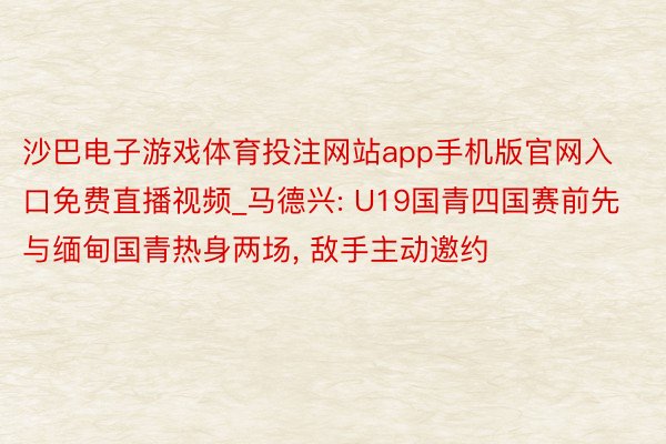 沙巴电子游戏体育投注网站app手机版官网入口免费直播视频_马德兴: U19国青四国赛前先与缅甸国青热身两场, 敌手主动邀约
