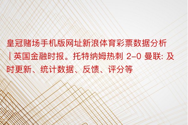 皇冠赌场手机版网址新浪体育彩票数据分析 | 英国金融时报。托特纳姆热刺 2-0 曼联: 及时更新、统计数据、反馈、评分等
