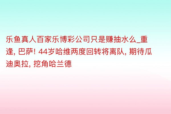 乐鱼真人百家乐博彩公司只是赚抽水么_重逢, 巴萨! 44岁哈维两度回转将离队, 期待瓜迪奥拉, 挖角哈兰德