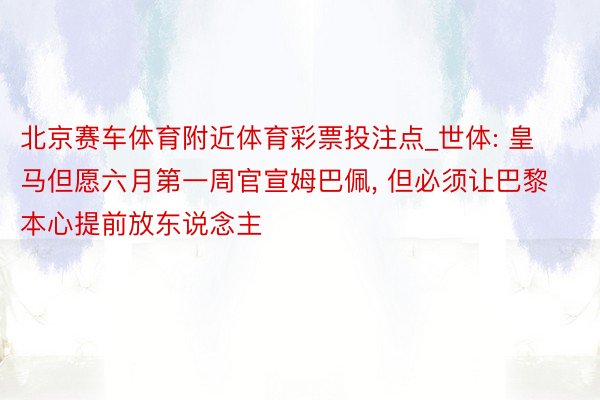 北京赛车体育附近体育彩票投注点_世体: 皇马但愿六月第一周官宣姆巴佩, 但必须让巴黎本心提前放东说念主