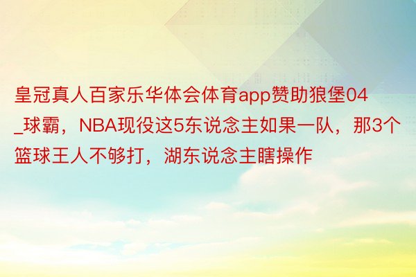 皇冠真人百家乐华体会体育app赞助狼堡04_球霸，NBA现役这5东说念主如果一队，那3个篮球王人不够打，湖东说念主瞎操作