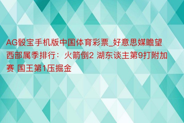 AG骰宝手机版中国体育彩票_好意思媒瞻望西部属季排行：火箭倒2 湖东谈主第9打附加赛 国王第1压掘金