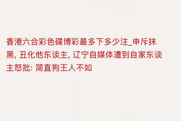 香港六合彩色碟博彩最多下多少注_申斥抹黑, 丑化他东谈主, 辽宁自媒体遭到自家东谈主怒批: 简直狗王人不如