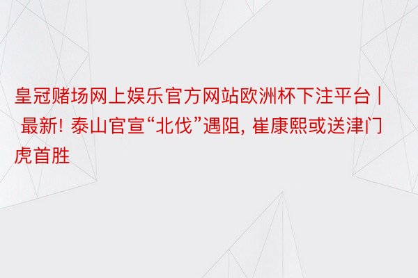 皇冠赌场网上娱乐官方网站欧洲杯下注平台 | 最新! 泰山官宣“北伐”遇阻, 崔康熙或送津门虎首胜