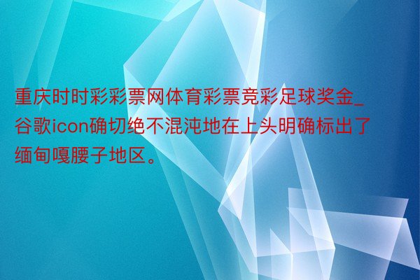 重庆时时彩彩票网体育彩票竞彩足球奖金_谷歌icon确切绝不混沌地在上头明确标出了缅甸嘎腰子地区。